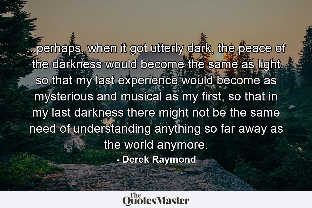 ...perhaps, when it got utterly dark, the peace of the darkness would become the same as light so that my last experience would become as mysterious and musical as my first, so that in my last darkness there might not be the same need of understanding anything so far away as the world anymore. - Quote by Derek Raymond