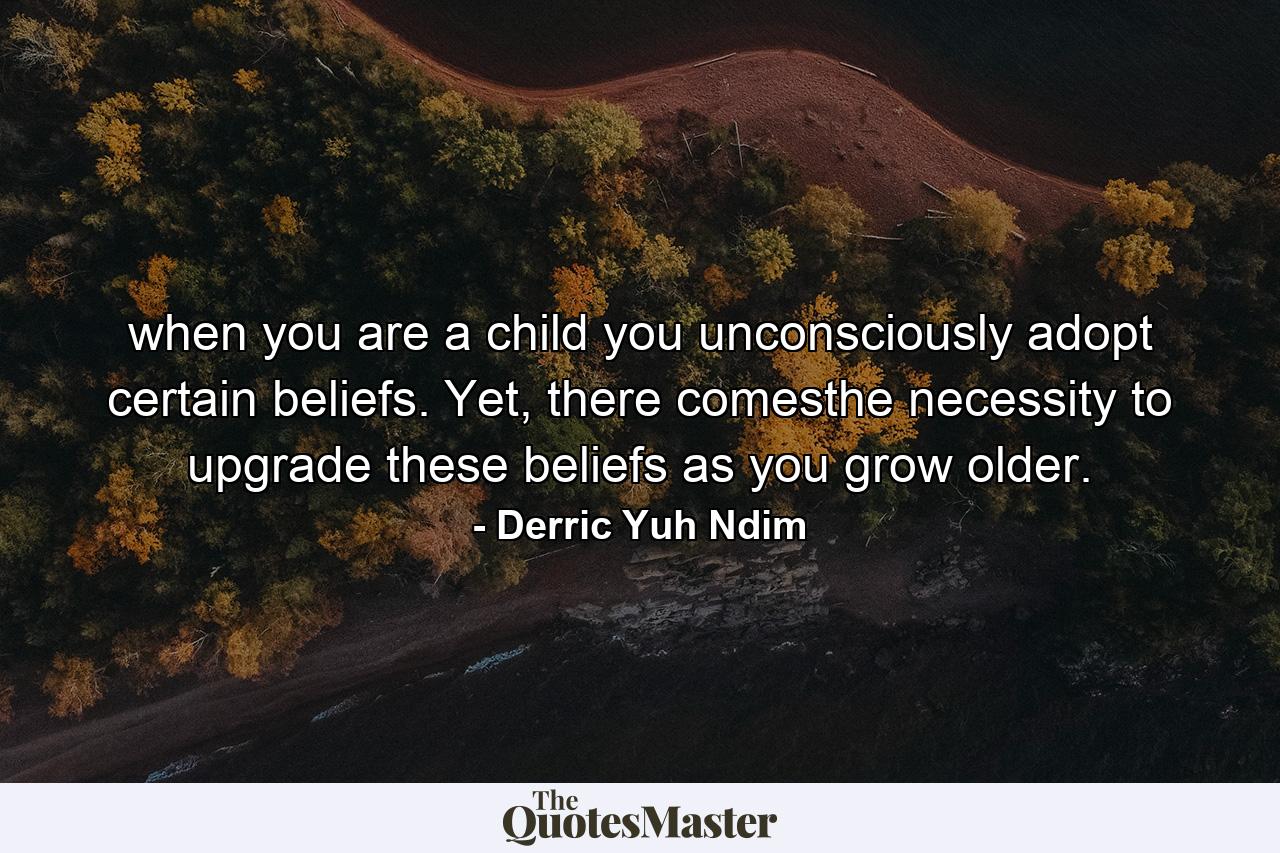 when you are a child you unconsciously adopt certain beliefs. Yet, there comesthe necessity to upgrade these beliefs as you grow older. - Quote by Derric Yuh Ndim