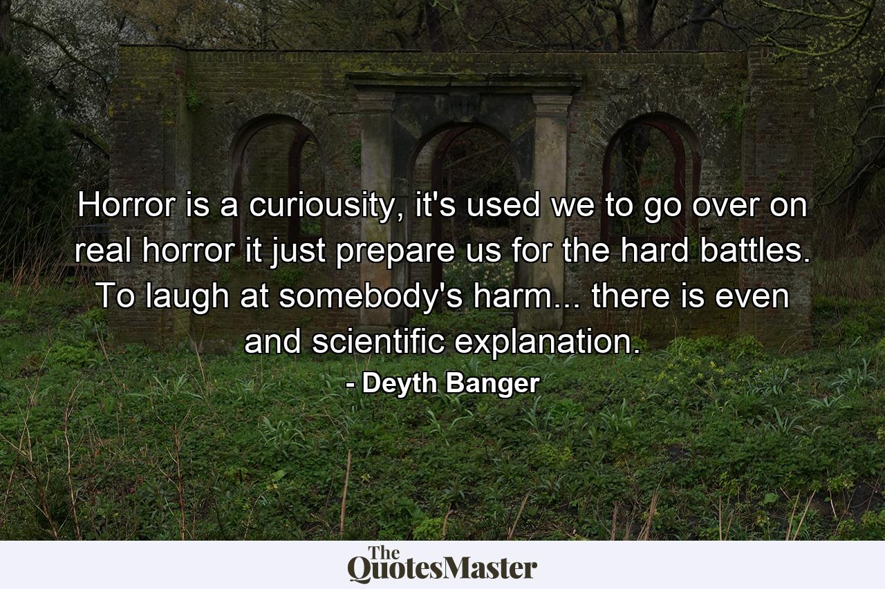 Horror is a curiousity, it's used we to go over on real horror it just prepare us for the hard battles. To laugh at somebody's harm... there is even and scientific explanation. - Quote by Deyth Banger