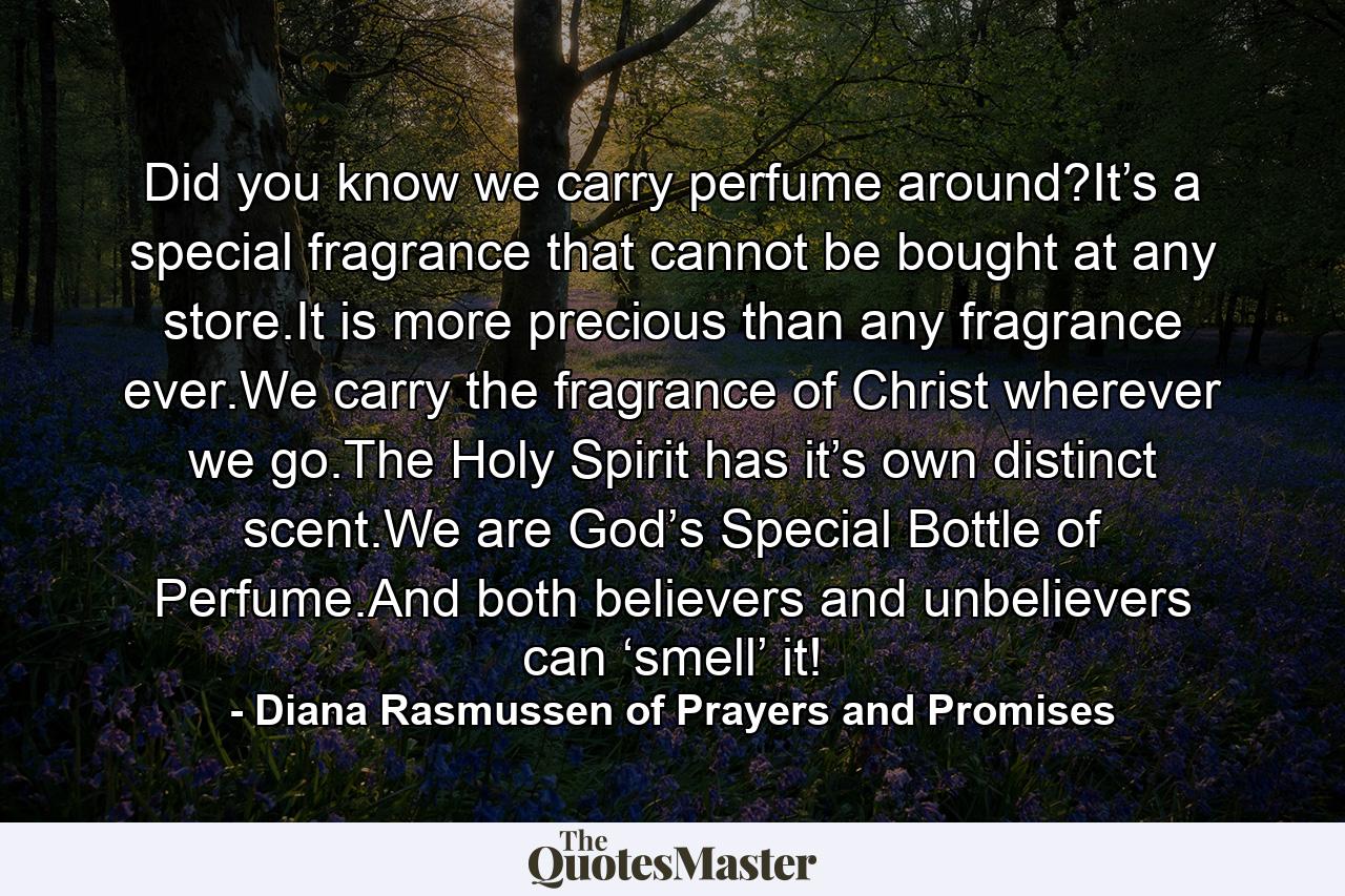 Did you know we carry perfume around?It’s a special fragrance that cannot be bought at any store.It is more precious than any fragrance ever.We carry the fragrance of Christ wherever we go.The Holy Spirit has it’s own distinct scent.We are God’s Special Bottle of Perfume.And both believers and unbelievers can ‘smell’ it! - Quote by Diana Rasmussen of Prayers and Promises