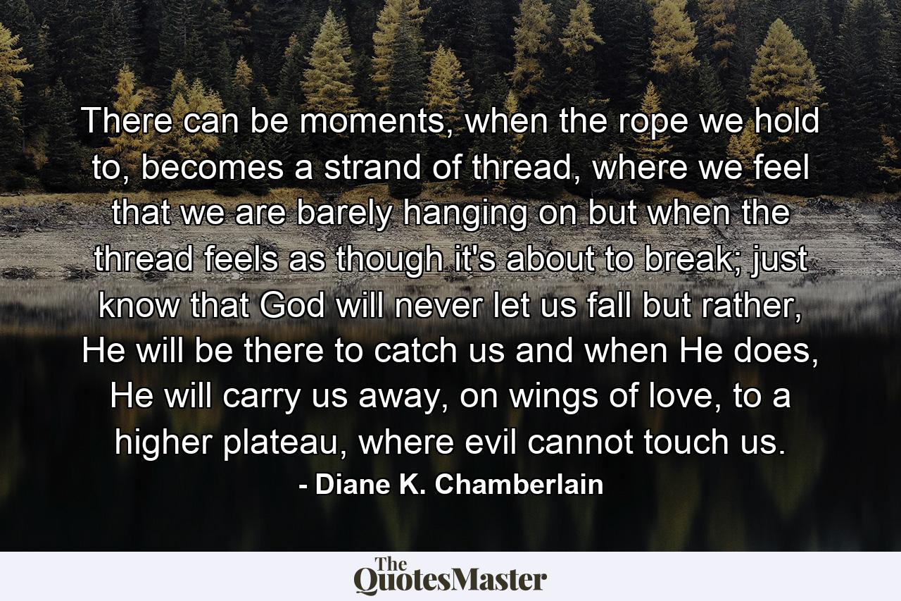 There can be moments, when the rope we hold to, becomes a strand of thread, where we feel that we are barely hanging on but when the thread feels as though it's about to break; just know that God will never let us fall but rather, He will be there to catch us and when He does, He will carry us away, on wings of love, to a higher plateau, where evil cannot touch us. - Quote by Diane K. Chamberlain