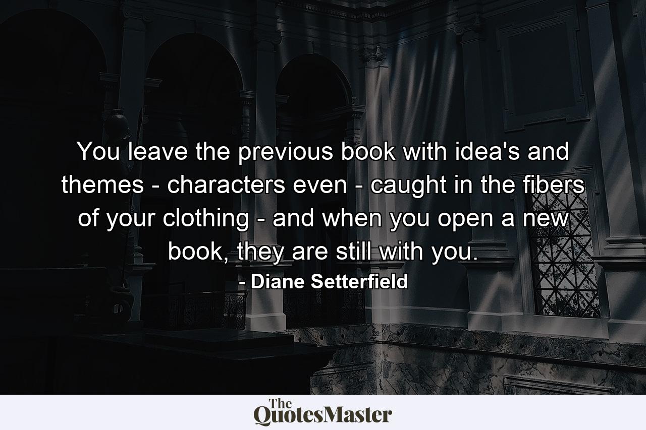 You leave the previous book with idea's and themes - characters even - caught in the fibers of your clothing - and when you open a new book, they are still with you. - Quote by Diane Setterfield