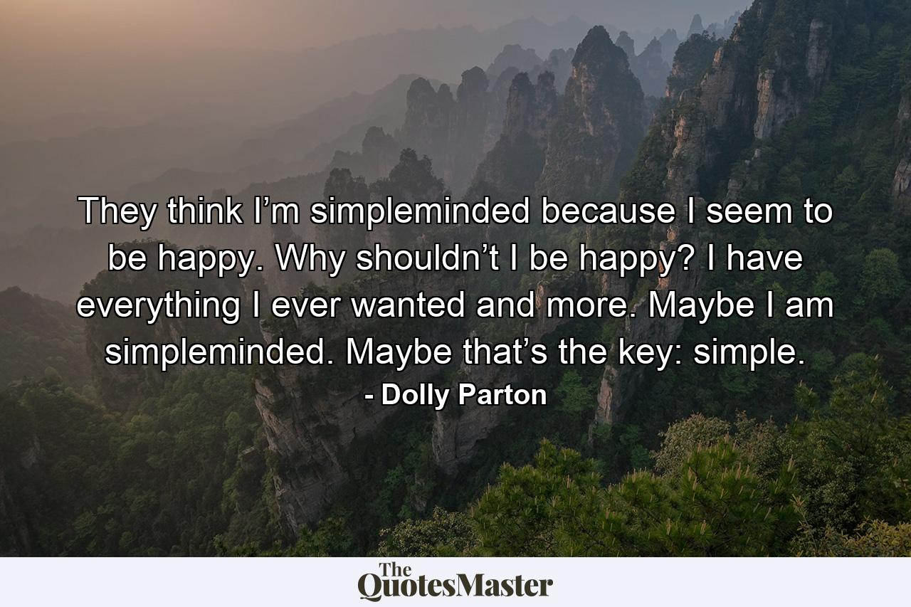 They think I’m simpleminded because I seem to be happy. Why shouldn’t I be happy? I have everything I ever wanted and more. Maybe I am simpleminded. Maybe that’s the key: simple. - Quote by Dolly Parton