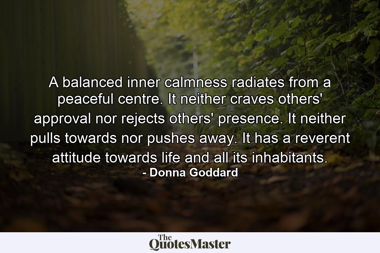 A balanced inner calmness radiates from a peaceful centre. It neither craves others' approval nor rejects others' presence. It neither pulls towards nor pushes away. It has a reverent attitude towards life and all its inhabitants. - Quote by Donna Goddard