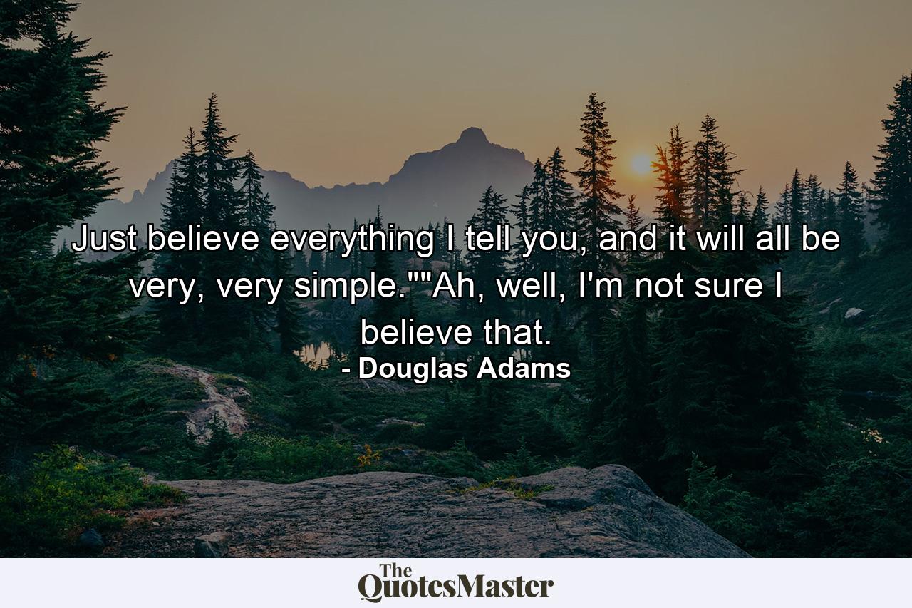 Just believe everything I tell you, and it will all be very, very simple.