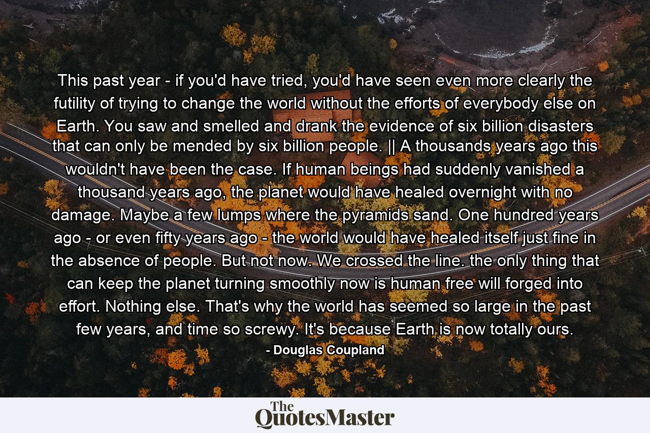 This past year - if you'd have tried, you'd have seen even more clearly the futility of trying to change the world without the efforts of everybody else on Earth. You saw and smelled and drank the evidence of six billion disasters that can only be mended by six billion people. || A thousands years ago this wouldn't have been the case. If human beings had suddenly vanished a thousand years ago, the planet would have healed overnight with no damage. Maybe a few lumps where the pyramids sand. One hundred years ago - or even fifty years ago - the world would have healed itself just fine in the absence of people. But not now. We crossed the line. the only thing that can keep the planet turning smoothly now is human free will forged into effort. Nothing else. That's why the world has seemed so large in the past few years, and time so screwy. It's because Earth is now totally ours. - Quote by Douglas Coupland