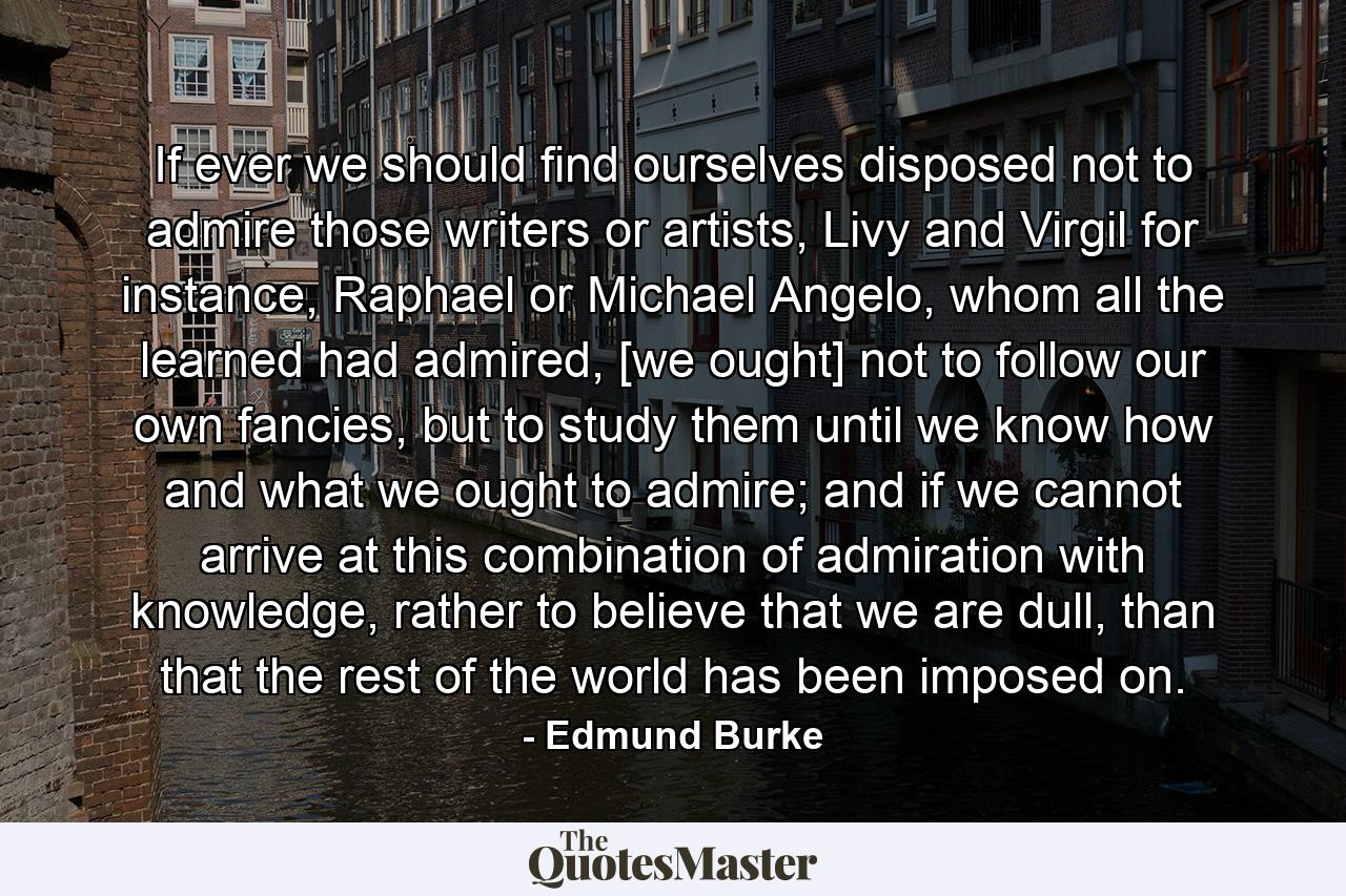 If ever we should find ourselves disposed not to admire those writers or artists, Livy and Virgil for instance, Raphael or Michael Angelo, whom all the learned had admired, [we ought] not to follow our own fancies, but to study them until we know how and what we ought to admire; and if we cannot arrive at this combination of admiration with knowledge, rather to believe that we are dull, than that the rest of the world has been imposed on. - Quote by Edmund Burke