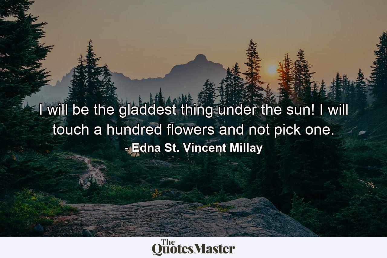 I will be the gladdest thing under the sun! I will touch a hundred flowers and not pick one. - Quote by Edna St. Vincent Millay