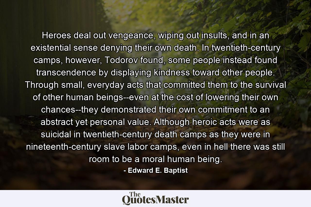 Heroes deal out vengeance, wiping out insults, and in an existential sense denying their own death. In twentieth-century camps, however, Todorov found, some people instead found transcendence by displaying kindness toward other people. Through small, everyday acts that committed them to the survival of other human beings--even at the cost of lowering their own chances--they demonstrated their own commitment to an abstract yet personal value. Although heroic acts were as suicidal in twentieth-century death camps as they were in nineteenth-century slave labor camps, even in hell there was still room to be a moral human being. - Quote by Edward E. Baptist