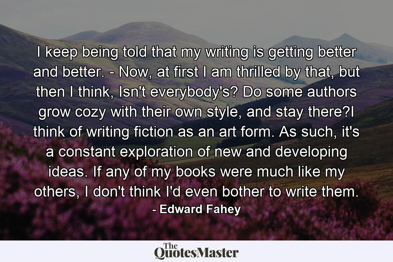 I keep being told that my writing is getting better and better. - Now, at first I am thrilled by that, but then I think, Isn't everybody's? Do some authors grow cozy with their own style, and stay there?I think of writing fiction as an art form. As such, it's a constant exploration of new and developing ideas. If any of my books were much like my others, I don't think I'd even bother to write them. - Quote by Edward Fahey