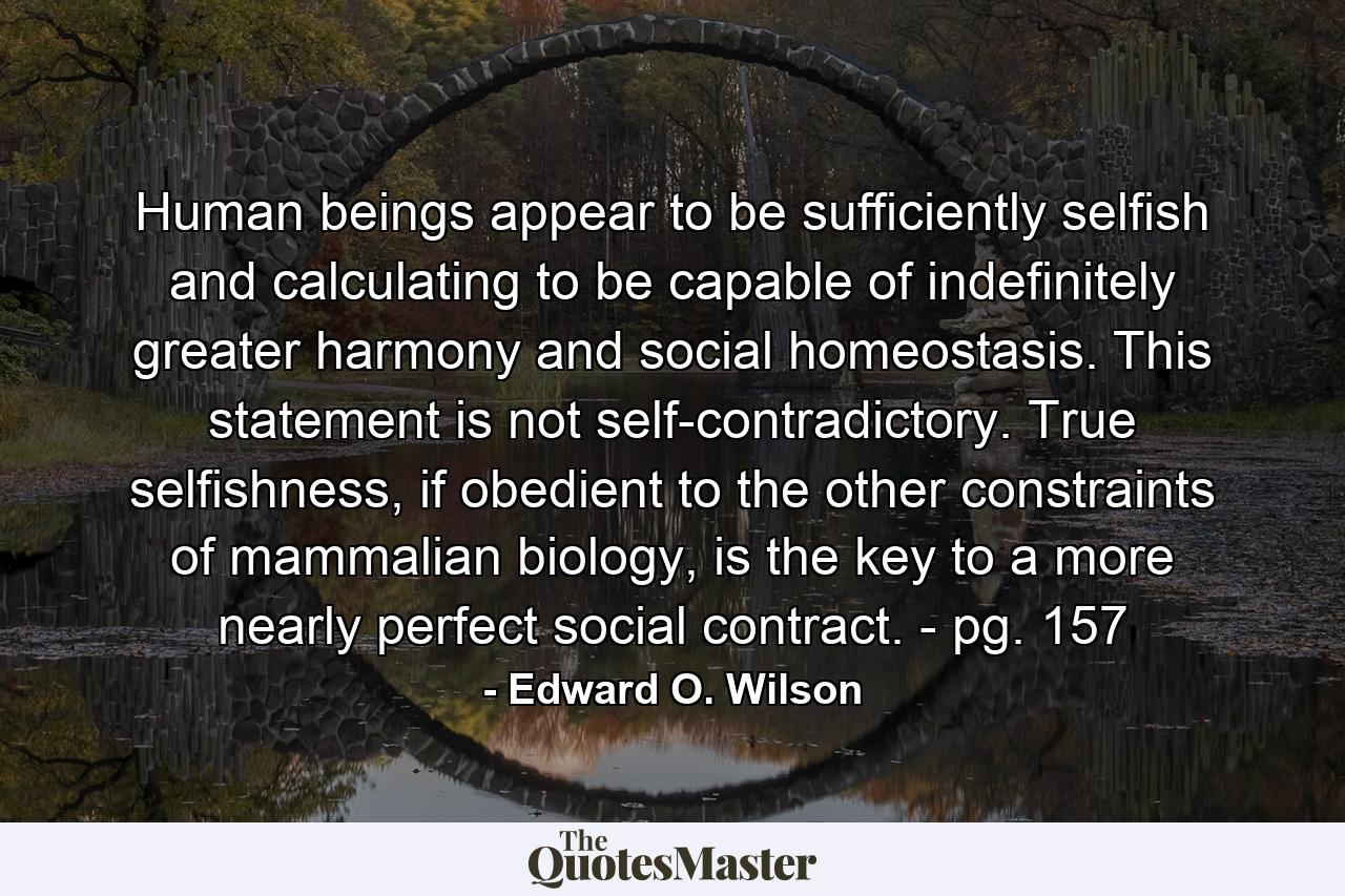 Human beings appear to be sufficiently selfish and calculating to be capable of indefinitely greater harmony and social homeostasis. This statement is not self-contradictory. True selfishness, if obedient to the other constraints of mammalian biology, is the key to a more nearly perfect social contract. - pg. 157 - Quote by Edward O. Wilson