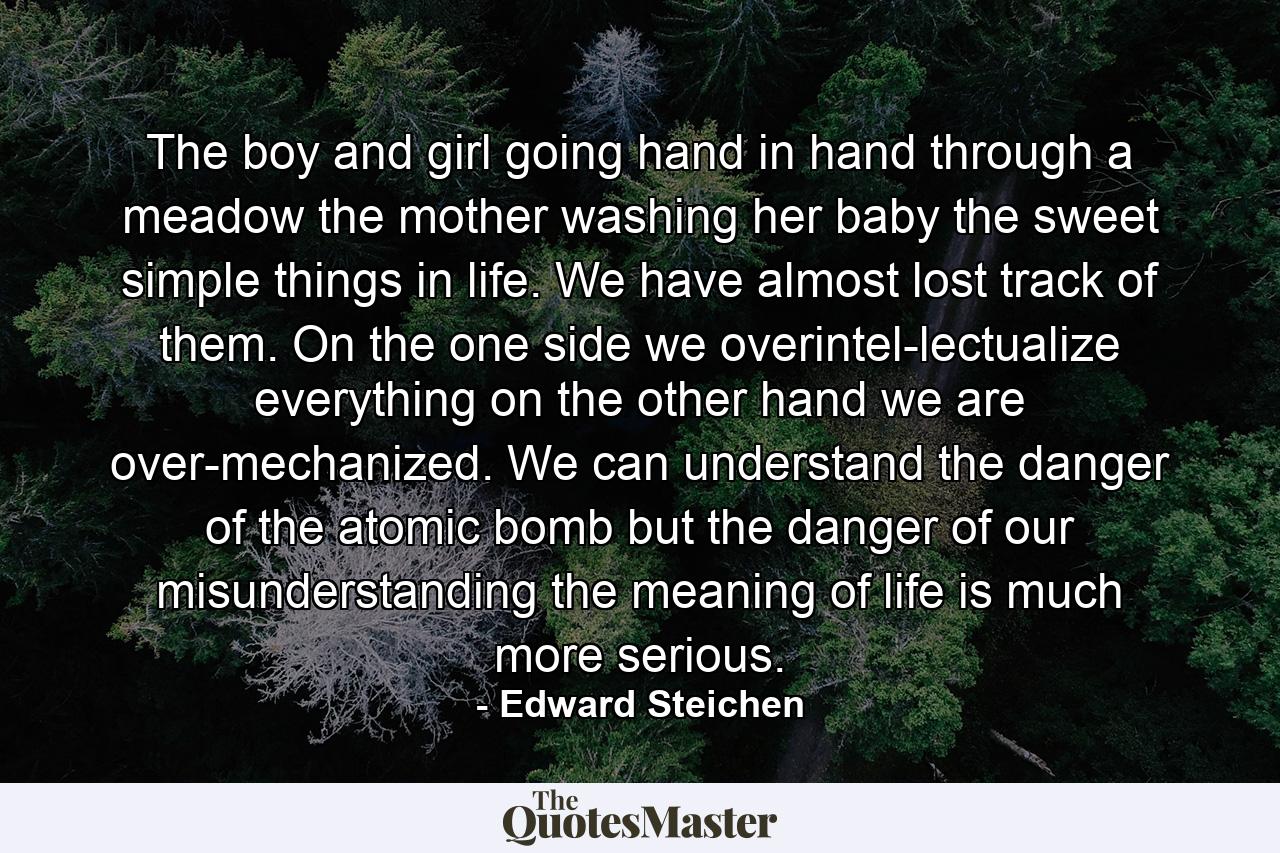 The boy and girl going hand in hand through a meadow  the mother washing her baby  the sweet simple things in life. We have almost lost track of them. On the one side  we overintel-lectualize everything  on the other hand  we are over-mechanized. We can understand the danger of the atomic bomb  but the danger of our misunderstanding the meaning of life is much more serious. - Quote by Edward Steichen