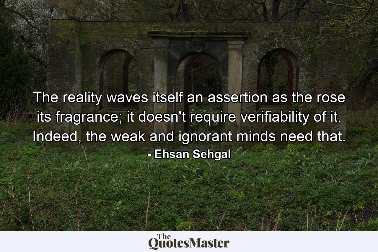 The reality waves itself an assertion as the rose its fragrance; it doesn't require verifiability of it. Indeed, the weak and ignorant minds need that. - Quote by Ehsan Sehgal