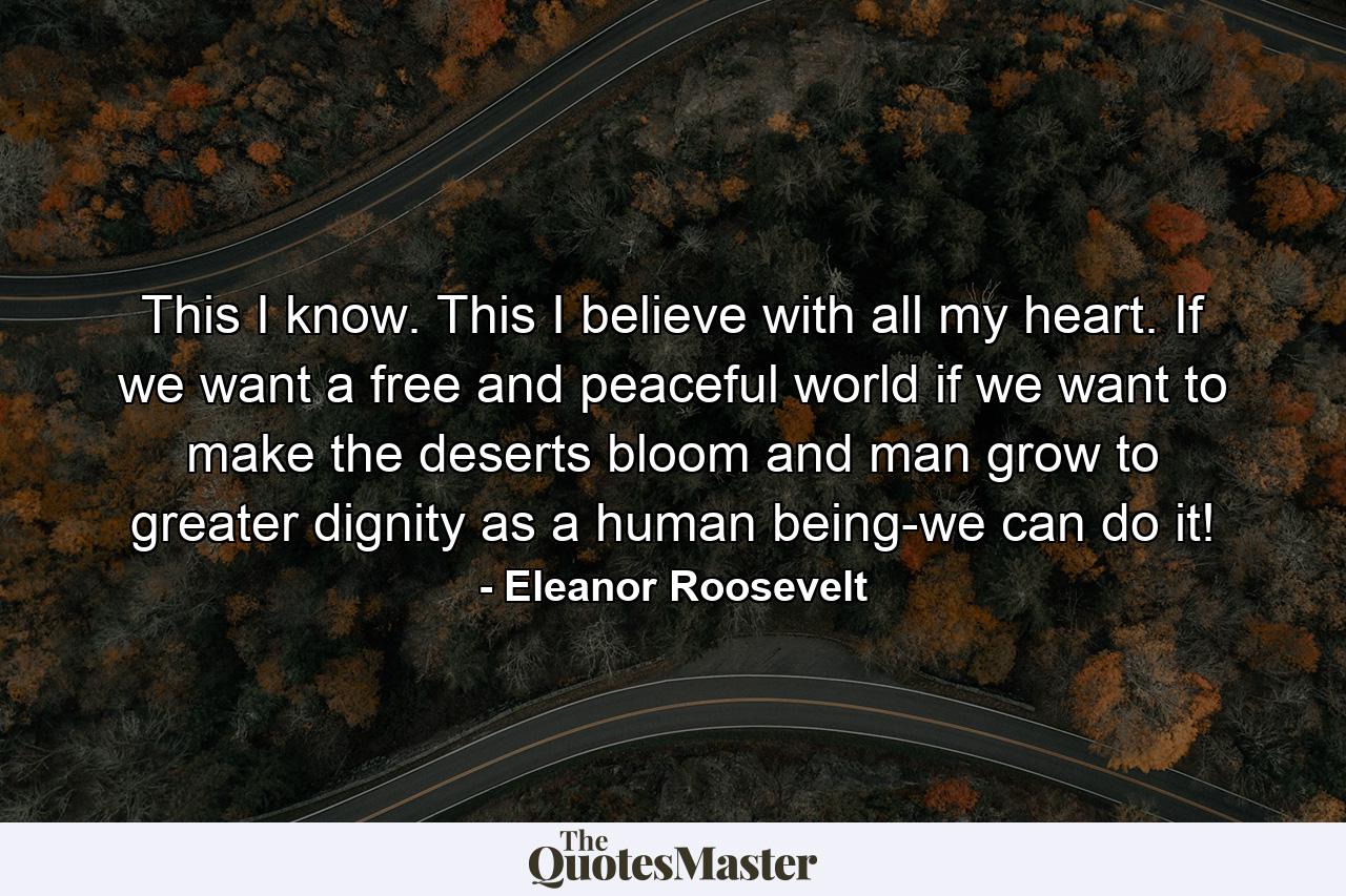 This I know. This I believe with all my heart. If we want a free and peaceful world  if we want to make the deserts bloom and man grow to greater dignity as a human being-we can do it! - Quote by Eleanor Roosevelt