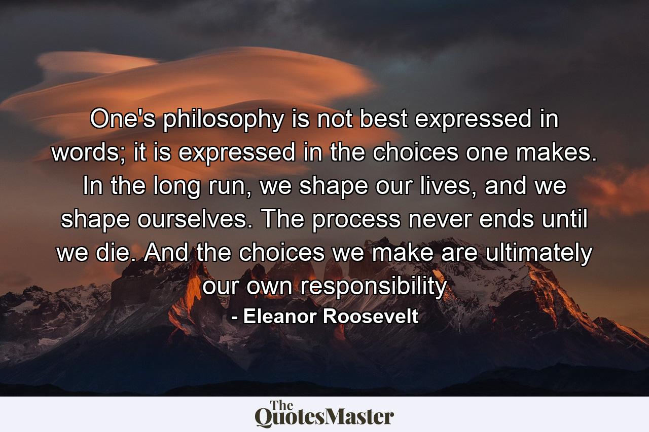 One's philosophy is not best expressed in words; it is expressed in the choices one makes. In the long run, we shape our lives, and we shape ourselves. The process never ends until we die. And the choices we make are ultimately our own responsibility - Quote by Eleanor Roosevelt