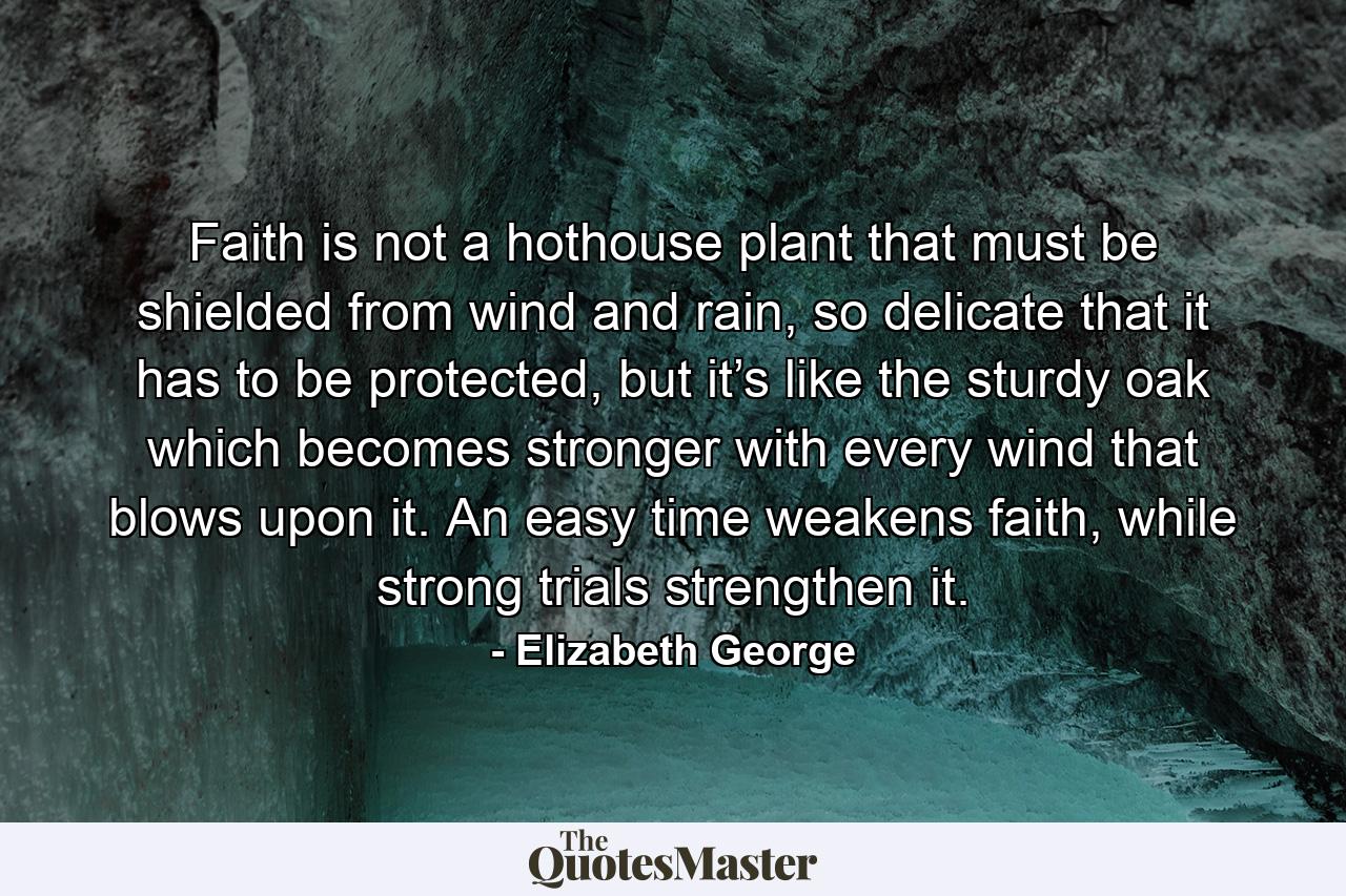 Faith is not a hothouse plant that must be shielded from wind and rain, so delicate that it has to be protected, but it’s like the sturdy oak which becomes stronger with every wind that blows upon it. An easy time weakens faith, while strong trials strengthen it. - Quote by Elizabeth George