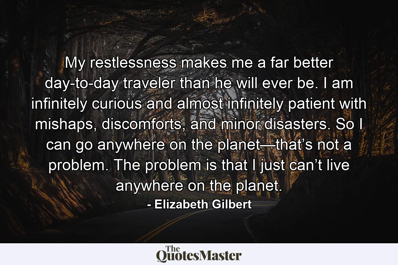 My restlessness makes me a far better day-to-day traveler than he will ever be. I am infinitely curious and almost infinitely patient with mishaps, discomforts, and minor disasters. So I can go anywhere on the planet—that’s not a problem. The problem is that I just can’t live anywhere on the planet. - Quote by Elizabeth Gilbert