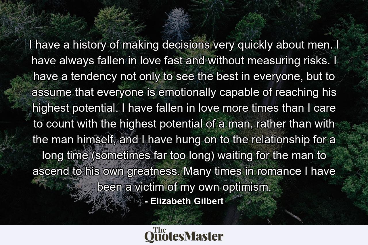 I have a history of making decisions very quickly about men. I have always fallen in love fast and without measuring risks. I have a tendency not only to see the best in everyone, but to assume that everyone is emotionally capable of reaching his highest potential. I have fallen in love more times than I care to count with the highest potential of a man, rather than with the man himself, and I have hung on to the relationship for a long time (sometimes far too long) waiting for the man to ascend to his own greatness. Many times in romance I have been a victim of my own optimism. - Quote by Elizabeth Gilbert