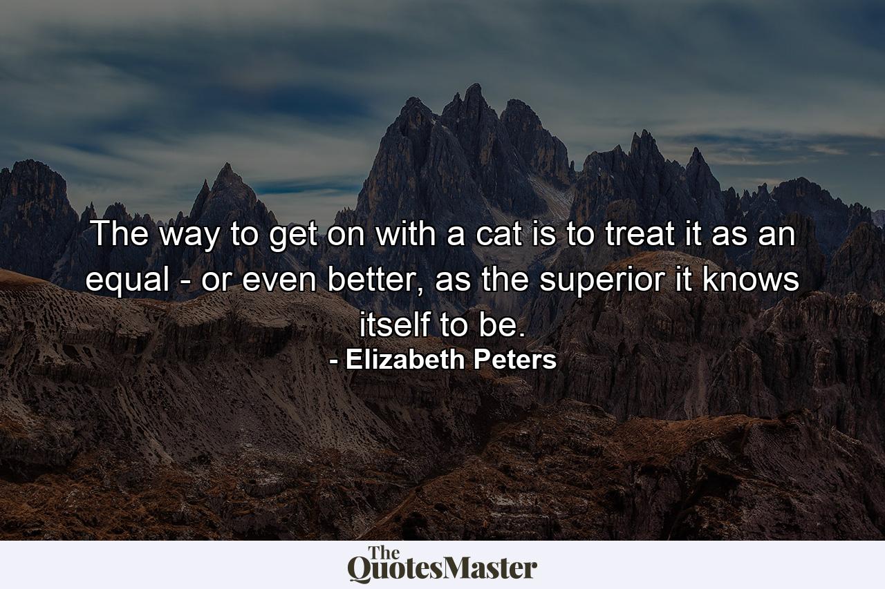 The way to get on with a cat is to treat it as an equal - or even better, as the superior it knows itself to be. - Quote by Elizabeth Peters