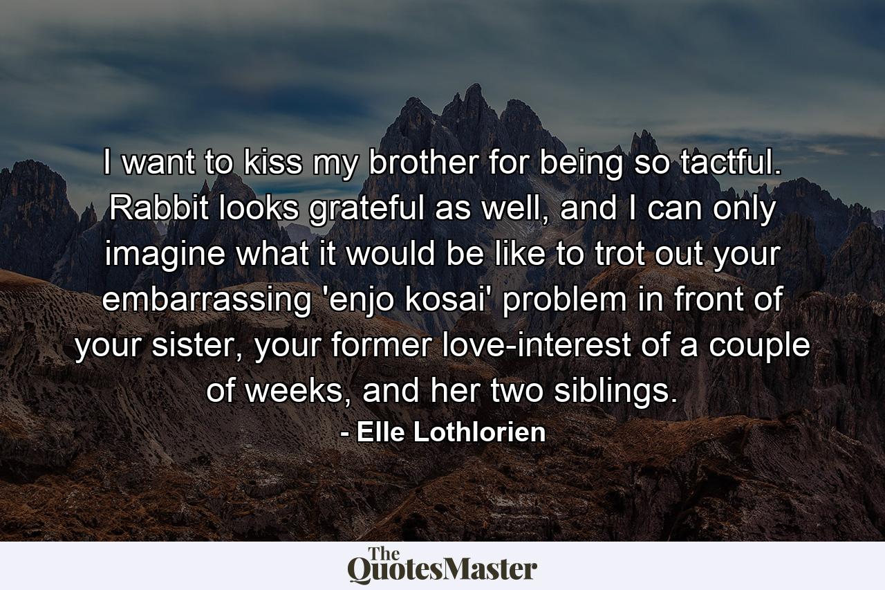 I want to kiss my brother for being so tactful. Rabbit looks grateful as well, and I can only imagine what it would be like to trot out your embarrassing 'enjo kosai' problem in front of your sister, your former love-interest of a couple of weeks, and her two siblings. - Quote by Elle Lothlorien