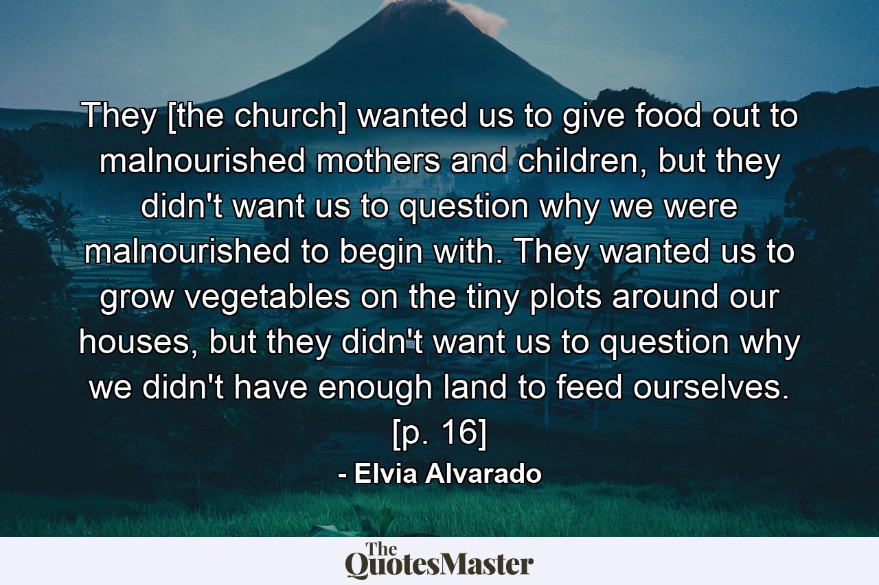 They [the church] wanted us to give food out to malnourished mothers and children, but they didn't want us to question why we were malnourished to begin with. They wanted us to grow vegetables on the tiny plots around our houses, but they didn't want us to question why we didn't have enough land to feed ourselves. [p. 16] - Quote by Elvia Alvarado