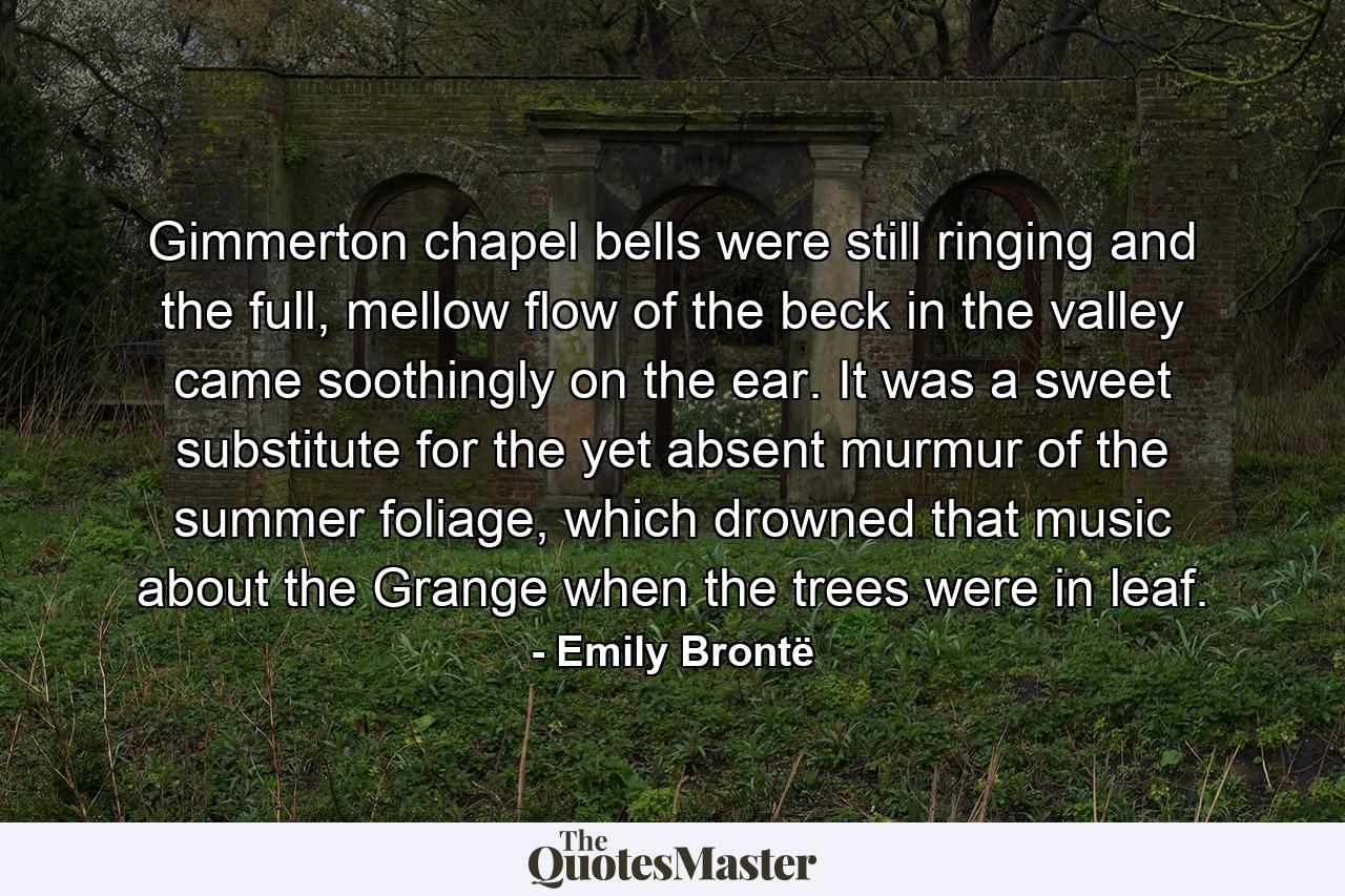 Gimmerton chapel bells were still ringing and the full, mellow flow of the beck in the valley came soothingly on the ear. It was a sweet substitute for the yet absent murmur of the summer foliage, which drowned that music about the Grange when the trees were in leaf. - Quote by Emily Brontë