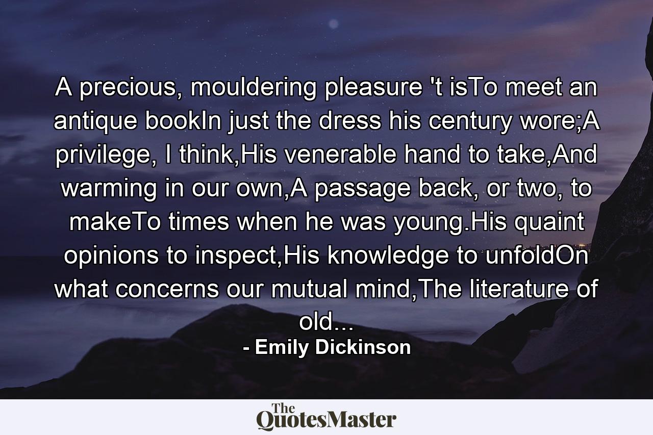 A precious, mouldering pleasure 't isTo meet an antique bookIn just the dress his century wore;A privilege, I think,His venerable hand to take,And warming in our own,A passage back, or two, to makeTo times when he was young.His quaint opinions to inspect,His knowledge to unfoldOn what concerns our mutual mind,The literature of old... - Quote by Emily Dickinson