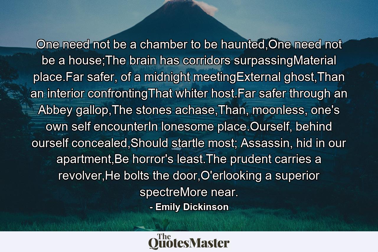 One need not be a chamber to be haunted,One need not be a house;The brain has corridors surpassingMaterial place.Far safer, of a midnight meetingExternal ghost,Than an interior confrontingThat whiter host.Far safer through an Abbey gallop,The stones achase,Than, moonless, one's own self encounterIn lonesome place.Ourself, behind ourself concealed,Should startle most; Assassin, hid in our apartment,Be horror's least.The prudent carries a revolver,He bolts the door,O'erlooking a superior spectreMore near. - Quote by Emily Dickinson