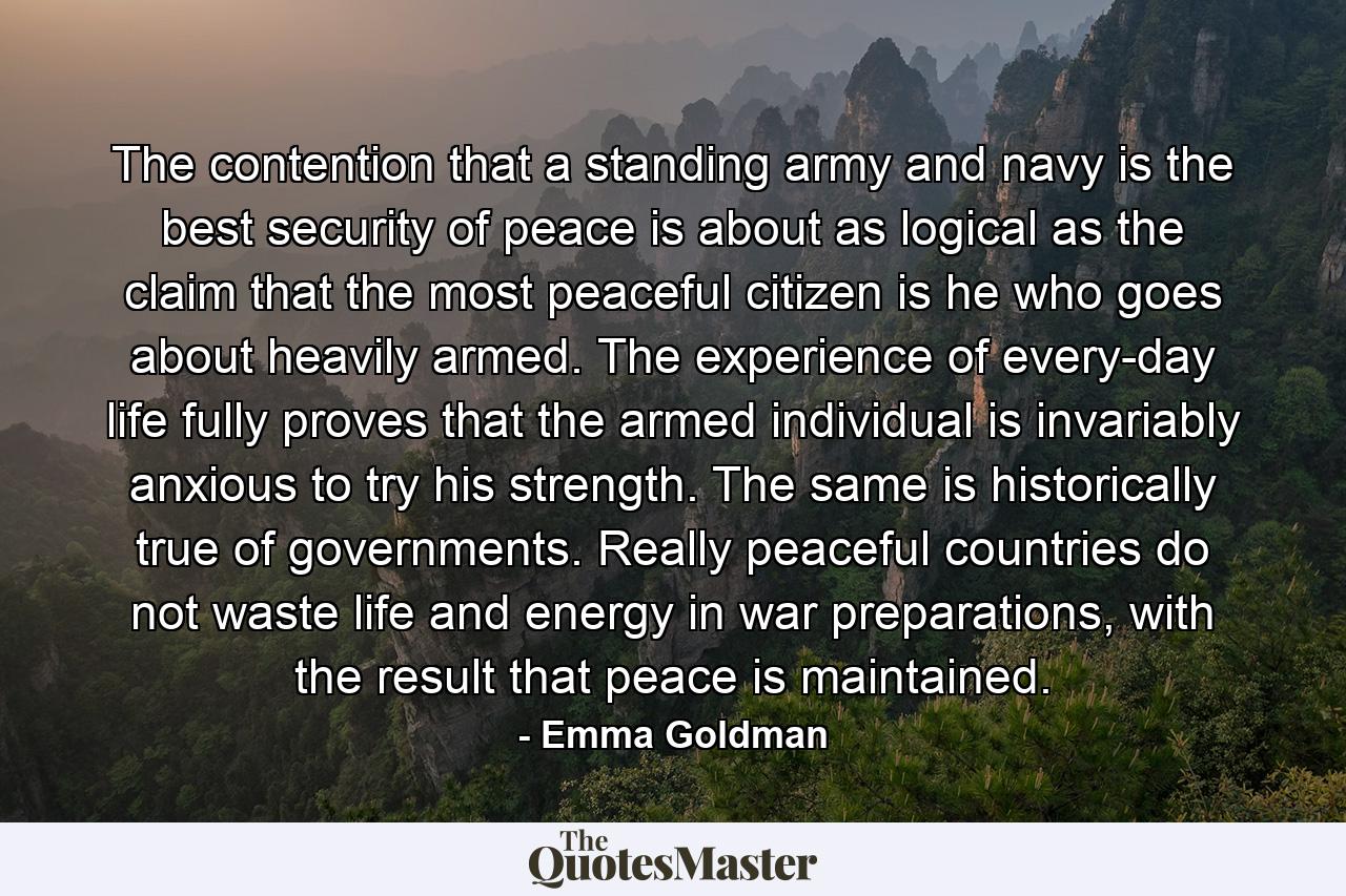 The contention that a standing army and navy is the best security of peace is about as logical as the claim that the most peaceful citizen is he who goes about heavily armed. The experience of every-day life fully proves that the armed individual is invariably anxious to try his strength. The same is historically true of governments. Really peaceful countries do not waste life and energy in war preparations, with the result that peace is maintained. - Quote by Emma Goldman