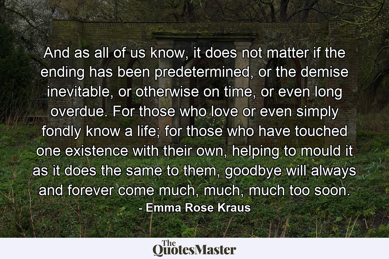 And as all of us know, it does not matter if the ending has been predetermined, or the demise inevitable, or otherwise on time, or even long overdue. For those who love or even simply fondly know a life; for those who have touched one existence with their own, helping to mould it as it does the same to them, goodbye will always and forever come much, much, much too soon. - Quote by Emma Rose Kraus