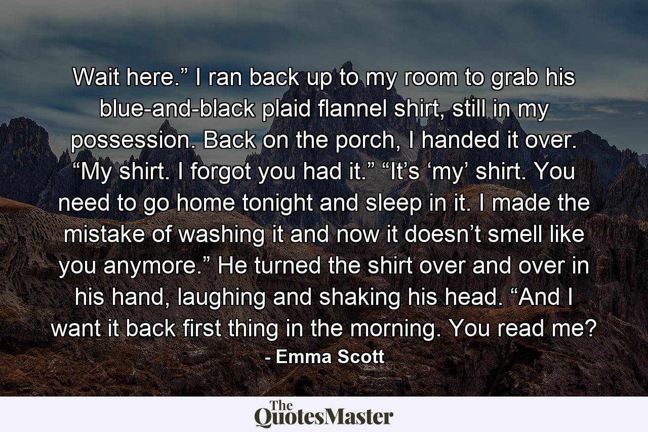 Wait here.” I ran back up to my room to grab his blue-and-black plaid flannel shirt, still in my possession. Back on the porch, I handed it over. “My shirt. I forgot you had it.” “It’s ‘my’ shirt. You need to go home tonight and sleep in it. I made the mistake of washing it and now it doesn’t smell like you anymore.” He turned the shirt over and over in his hand, laughing and shaking his head. “And I want it back first thing in the morning. You read me? - Quote by Emma Scott