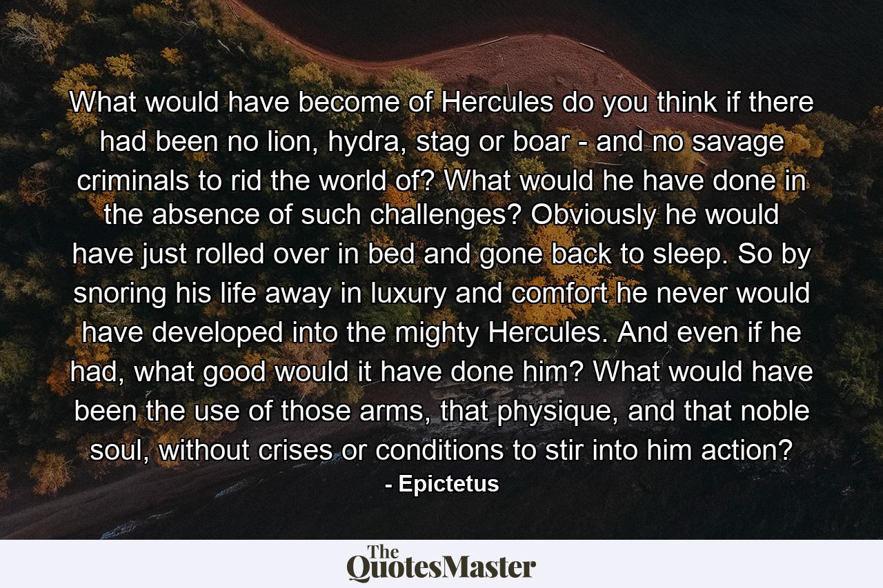 What would have become of Hercules do you think if there had been no lion, hydra, stag or boar - and no savage criminals to rid the world of? What would he have done in the absence of such challenges? Obviously he would have just rolled over in bed and gone back to sleep. So by snoring his life away in luxury and comfort he never would have developed into the mighty Hercules. And even if he had, what good would it have done him? What would have been the use of those arms, that physique, and that noble soul, without crises or conditions to stir into him action? - Quote by Epictetus