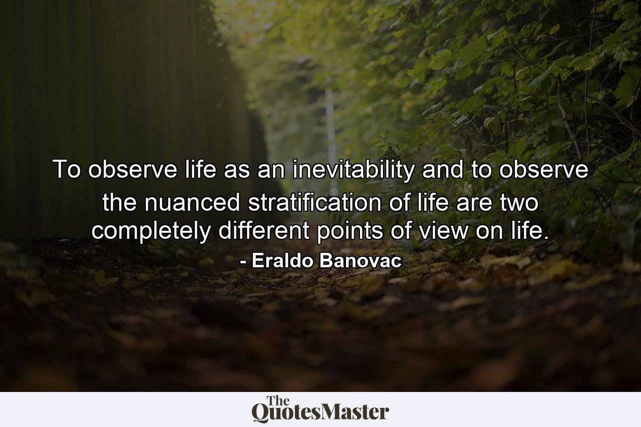 To observe life as an inevitability and to observe the nuanced stratification of life are two completely different points of view on life. - Quote by Eraldo Banovac