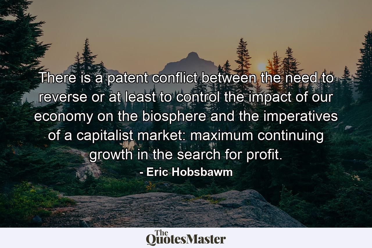 There is a patent conflict between the need to reverse or at least to control the impact of our economy on the biosphere and the imperatives of a capitalist market: maximum continuing growth in the search for profit. - Quote by Eric Hobsbawm