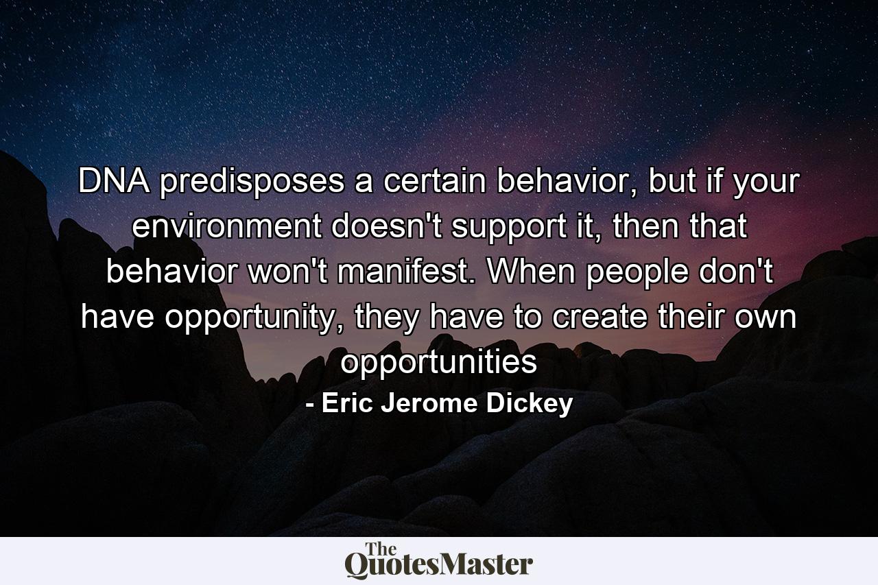 DNA predisposes a certain behavior, but if your environment doesn't support it, then that behavior won't manifest. When people don't have opportunity, they have to create their own opportunities - Quote by Eric Jerome Dickey