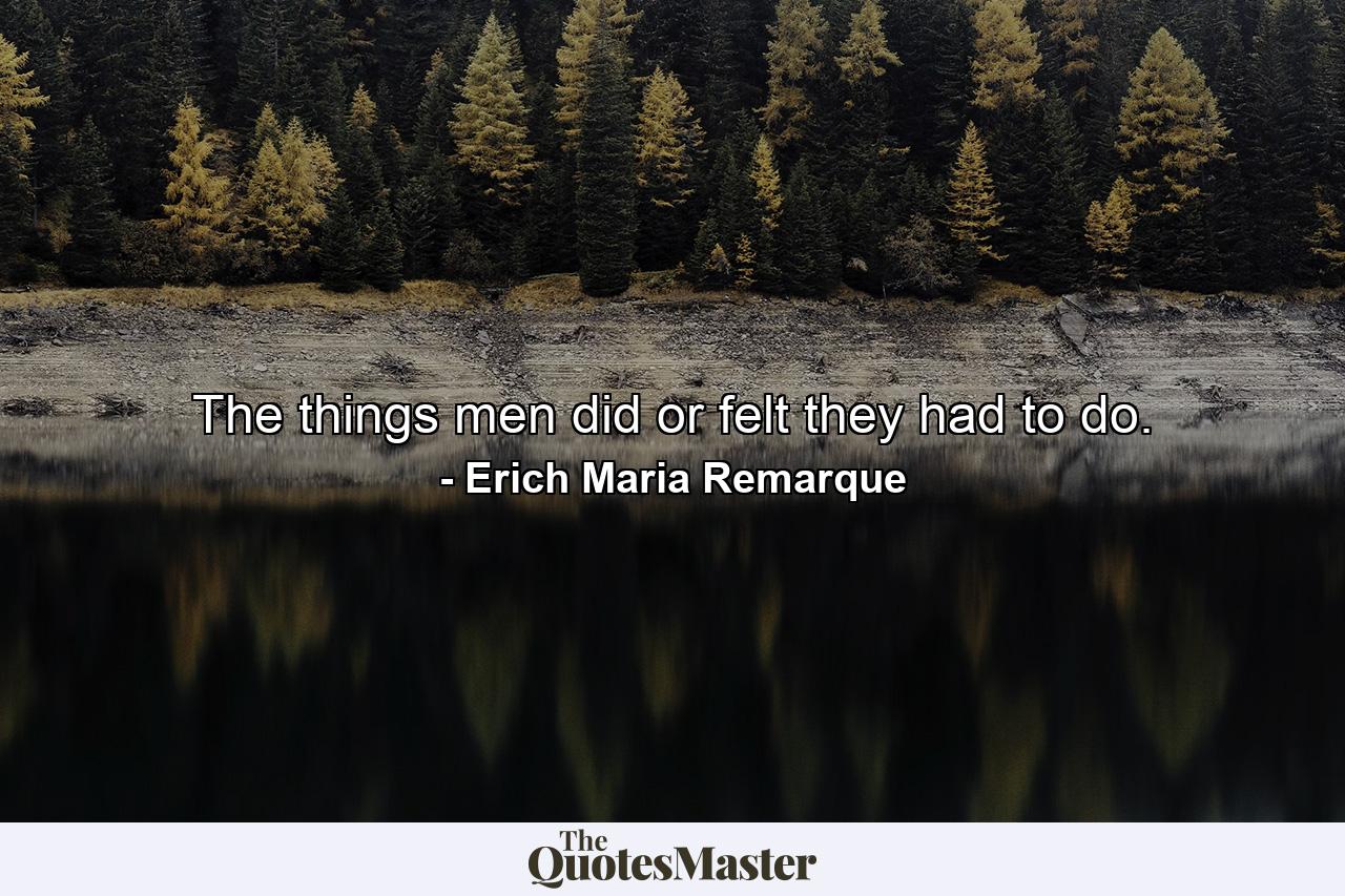 The things men did or felt they had to do. - Quote by Erich Maria Remarque