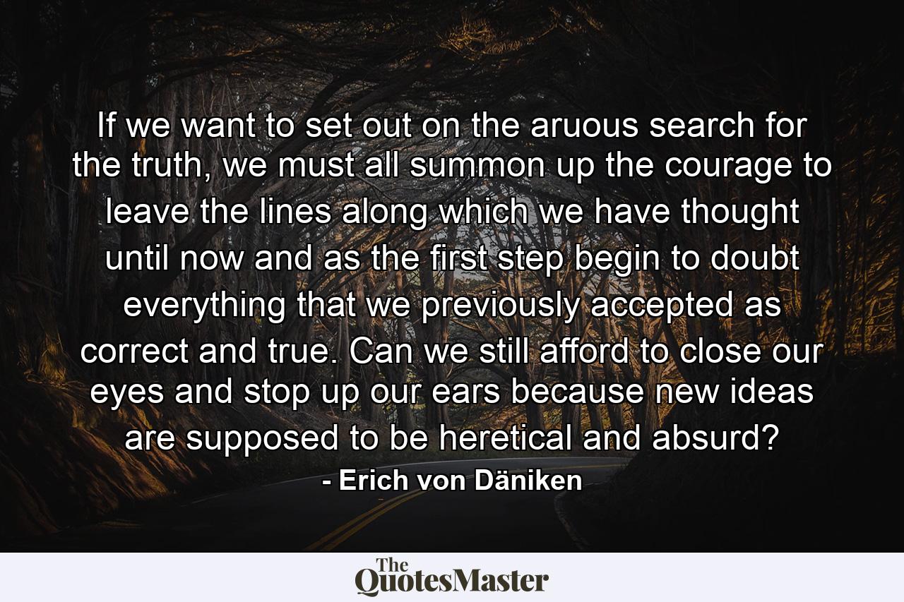 If we want to set out on the aruous search for the truth, we must all summon up the courage to leave the lines along which we have thought until now and as the first step begin to doubt everything that we previously accepted as correct and true. Can we still afford to close our eyes and stop up our ears because new ideas are supposed to be heretical and absurd? - Quote by Erich von Däniken