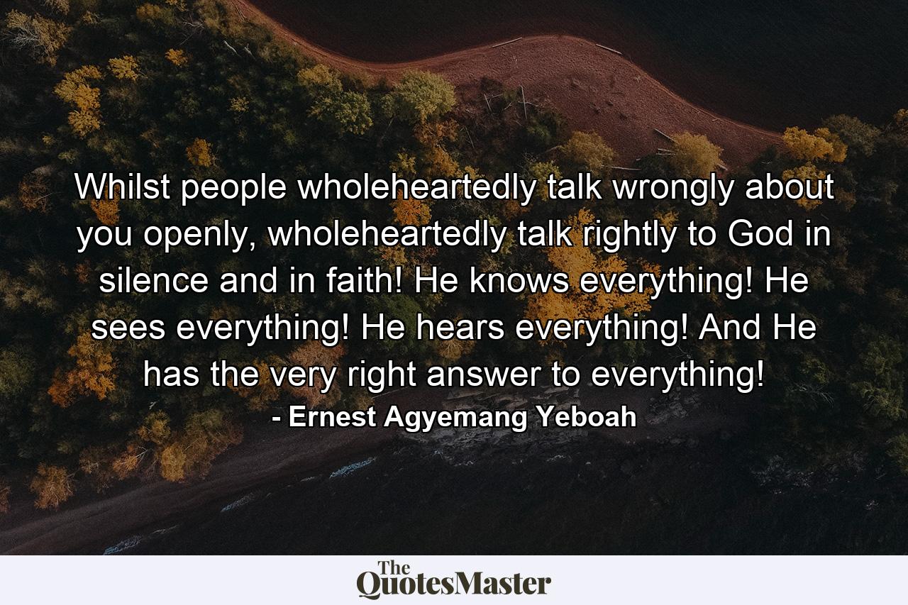 Whilst people wholeheartedly talk wrongly about you openly, wholeheartedly talk rightly to God in silence and in faith! He knows everything! He sees everything! He hears everything! And He has the very right answer to everything! - Quote by Ernest Agyemang Yeboah