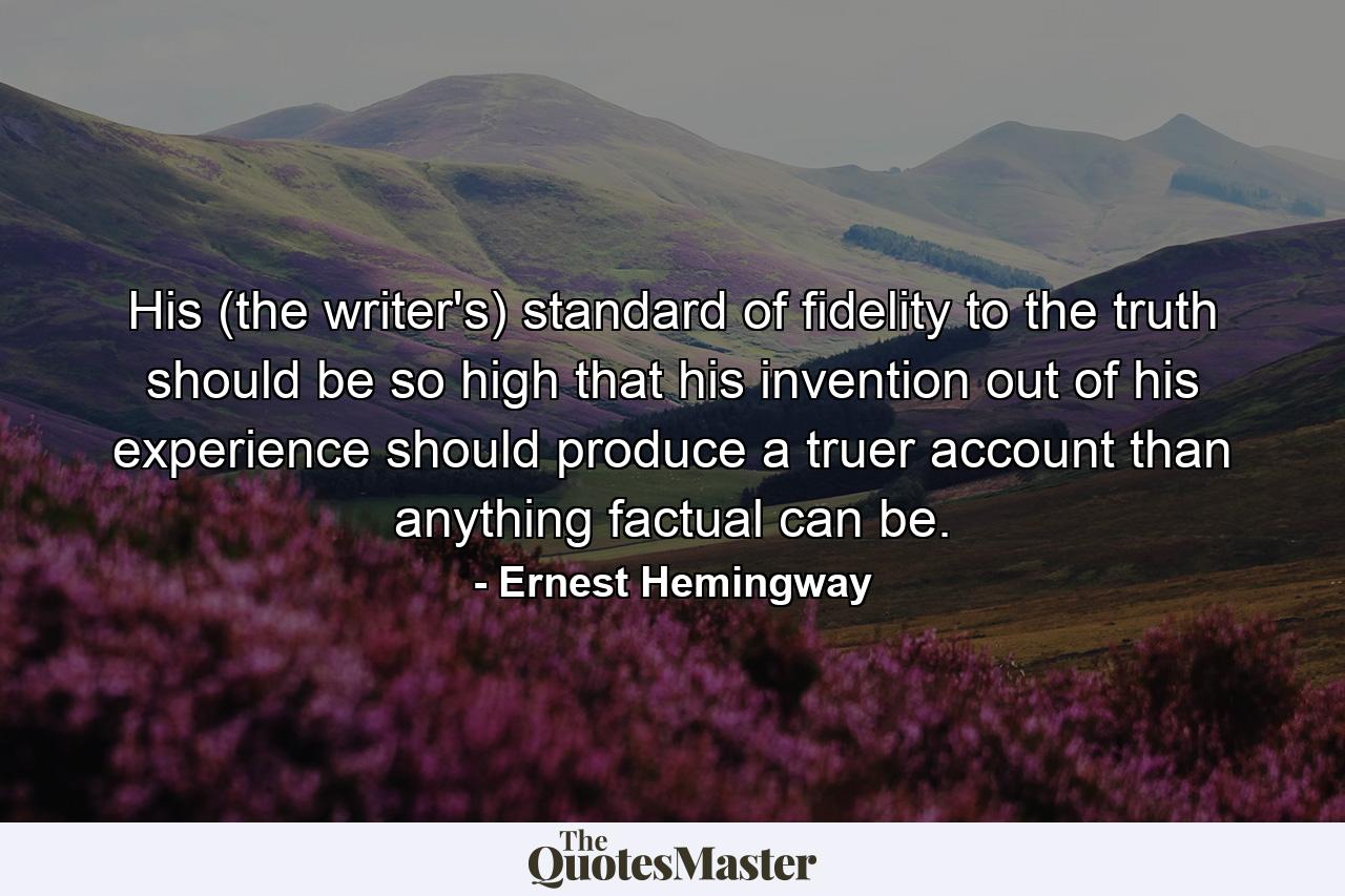 His (the writer's) standard of fidelity to the truth should be so high that his invention  out of his experience  should produce a truer account than anything factual can be. - Quote by Ernest Hemingway