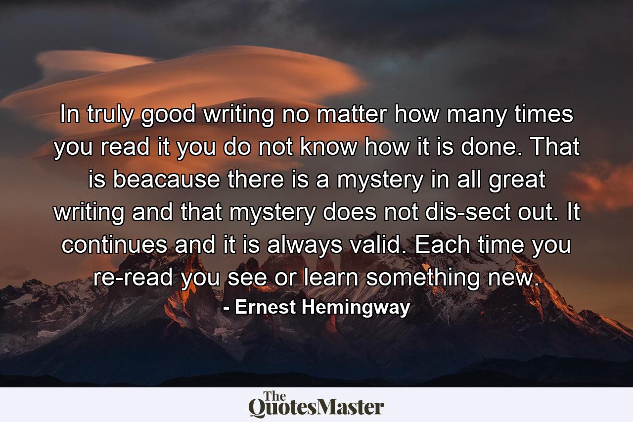 In truly good writing no matter how many times you read it you do not know how it is done. That is beacause there is a mystery in all great writing and that mystery does not dis-sect out. It continues and it is always valid. Each time you re-read you see or learn something new. - Quote by Ernest Hemingway