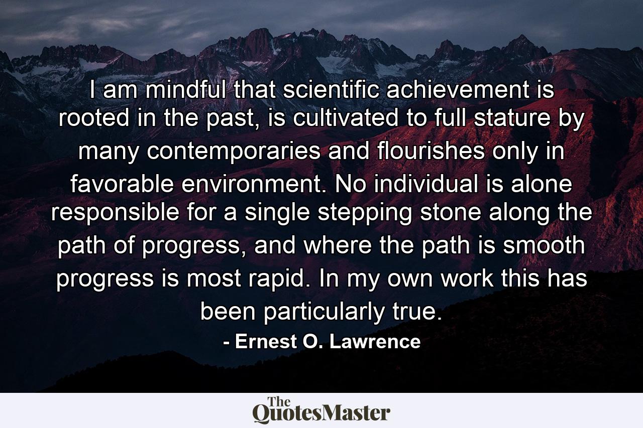 I am mindful that scientific achievement is rooted in the past, is cultivated to full stature by many contemporaries and flourishes only in favorable environment. No individual is alone responsible for a single stepping stone along the path of progress, and where the path is smooth progress is most rapid. In my own work this has been particularly true. - Quote by Ernest O. Lawrence