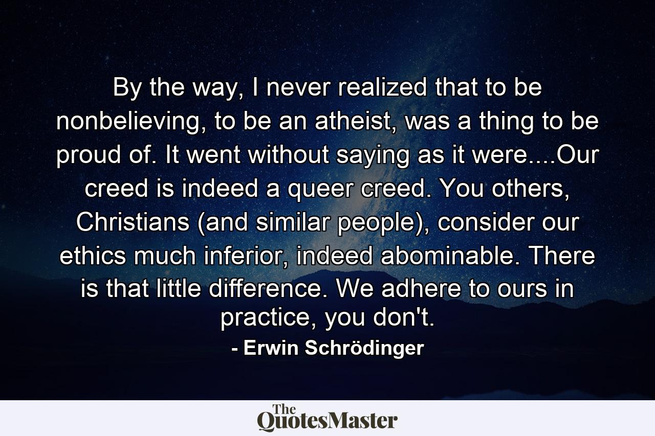 By the way, I never realized that to be nonbelieving, to be an atheist, was a thing to be proud of. It went without saying as it were....Our creed is indeed a queer creed. You others, Christians (and similar people), consider our ethics much inferior, indeed abominable. There is that little difference. We adhere to ours in practice, you don't. - Quote by Erwin Schrödinger