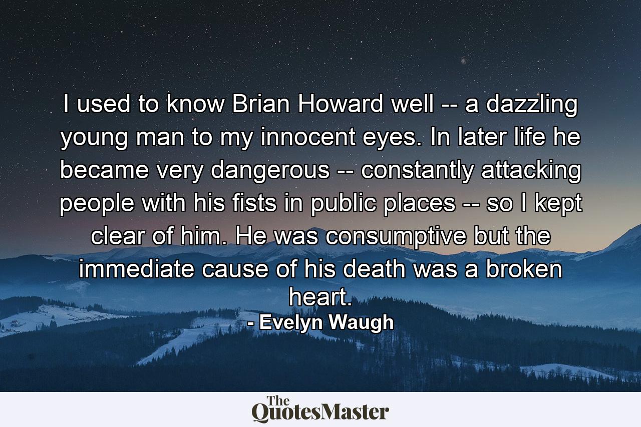 I used to know Brian Howard well -- a dazzling young man to my innocent eyes. In later life he became very dangerous -- constantly attacking people with his fists in public places -- so I kept clear of him. He was consumptive but the immediate cause of his death was a broken heart. - Quote by Evelyn Waugh