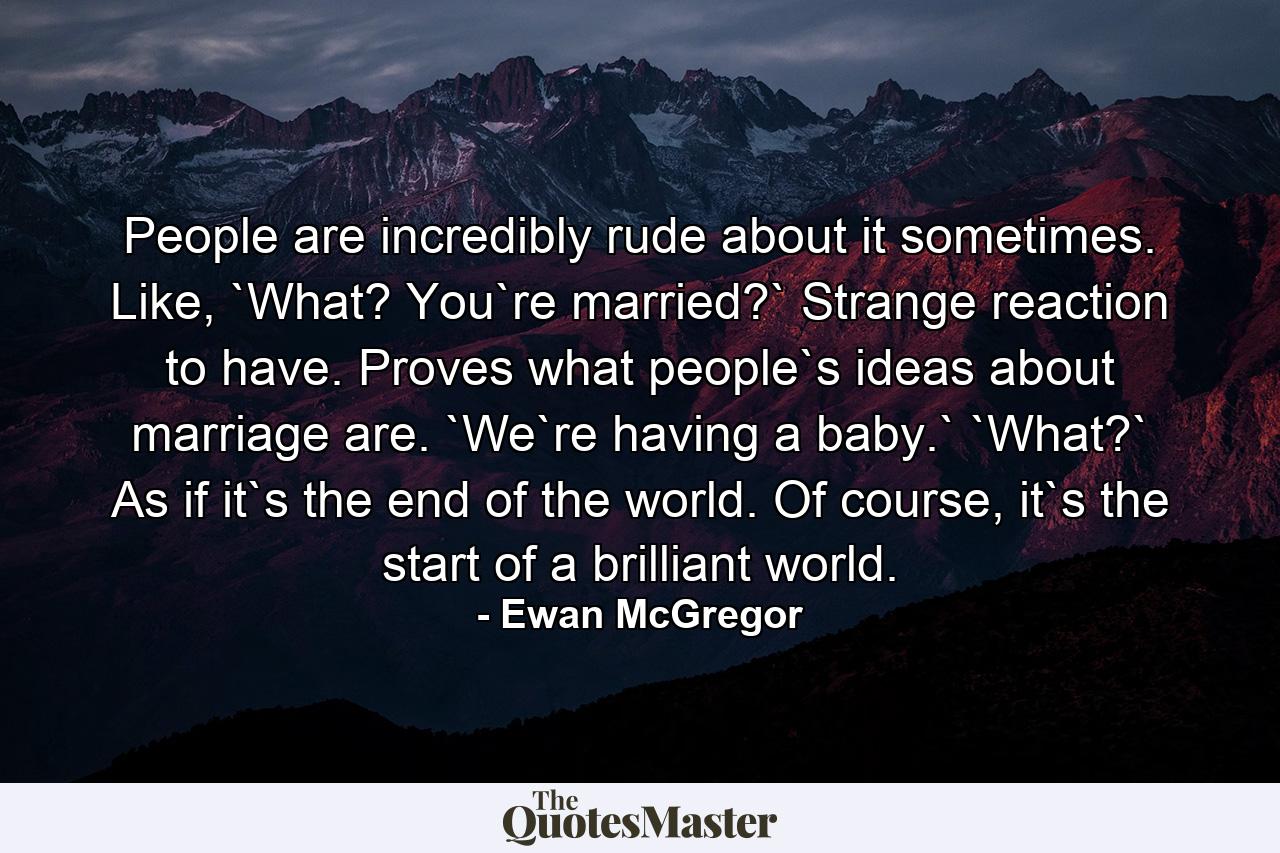 People are incredibly rude about it sometimes. Like, `What? You`re married?` Strange reaction to have. Proves what people`s ideas about marriage are. `We`re having a baby.` `What?` As if it`s the end of the world. Of course, it`s the start of a brilliant world. - Quote by Ewan McGregor