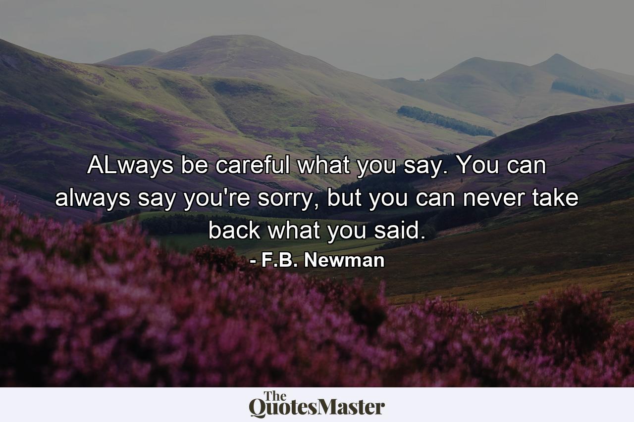 ALways be careful what you say. You can always say you're sorry, but you can never take back what you said. - Quote by F.B. Newman