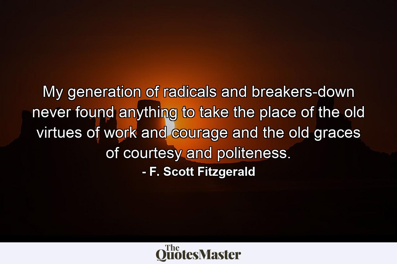 My generation of radicals and breakers-down never found anything to take the place of the old virtues of work and courage and the old graces of courtesy and politeness. - Quote by F. Scott Fitzgerald