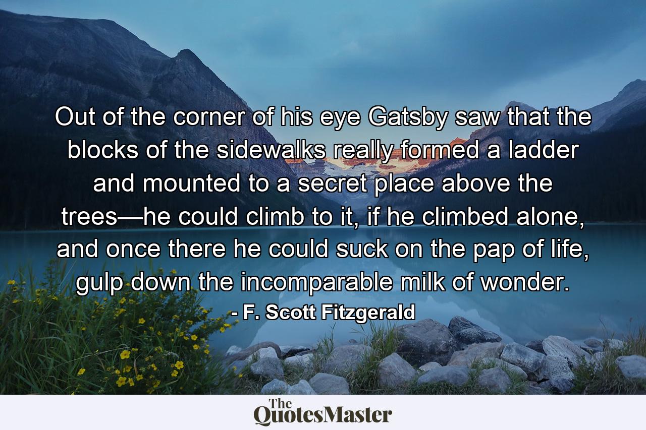 Out of the corner of his eye Gatsby saw that the blocks of the sidewalks really formed a ladder and mounted to a secret place above the trees—he could climb to it, if he climbed alone, and once there he could suck on the pap of life, gulp down the incomparable milk of wonder. - Quote by F. Scott Fitzgerald