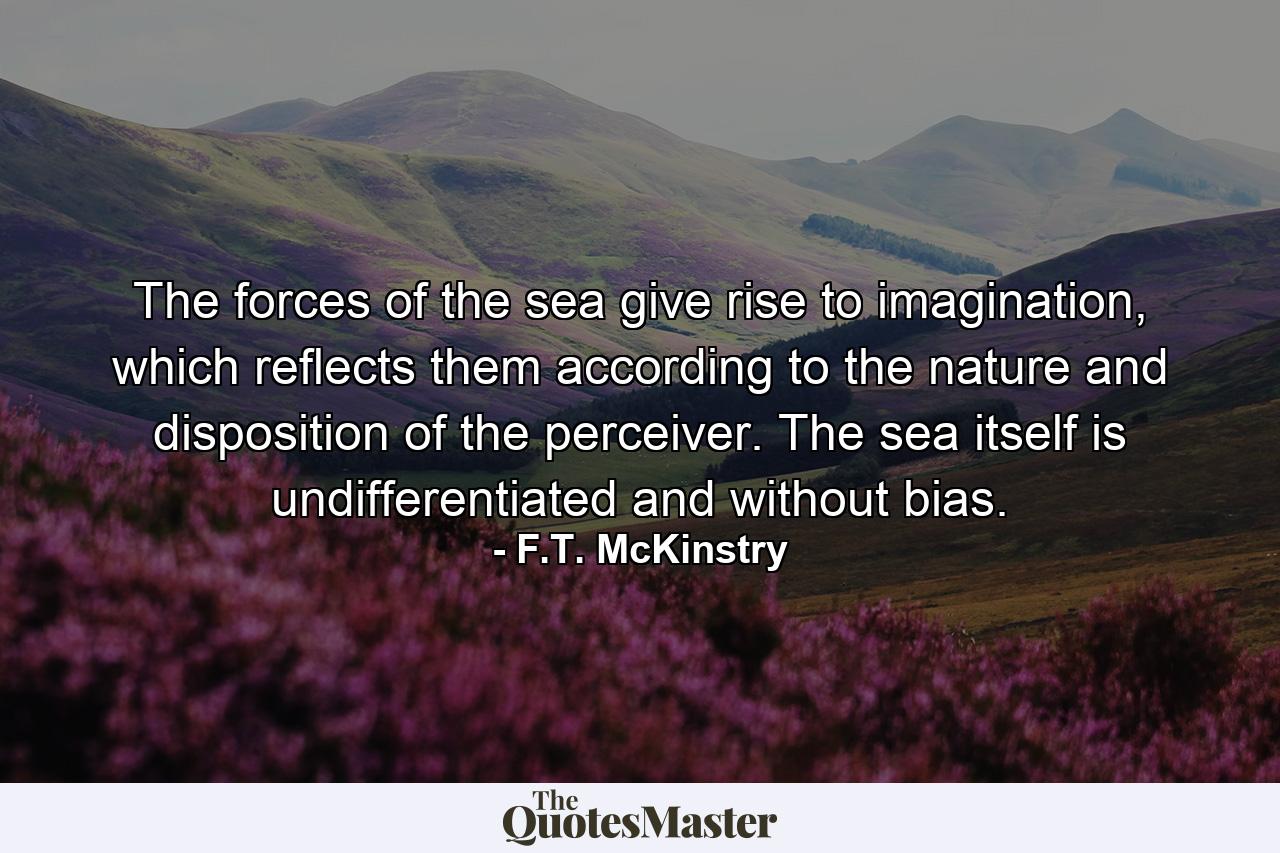 The forces of the sea give rise to imagination, which reflects them according to the nature and disposition of the perceiver. The sea itself is undifferentiated and without bias. - Quote by F.T. McKinstry