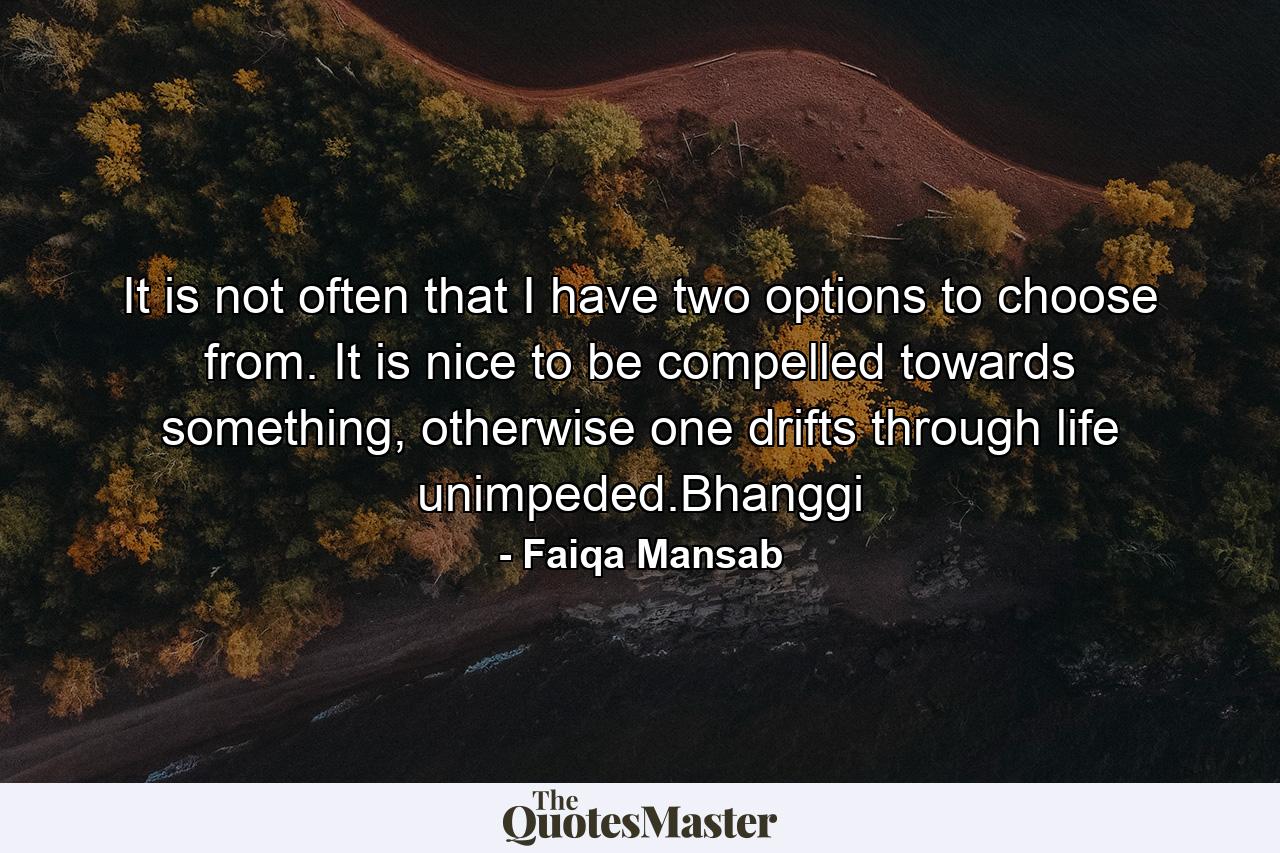 It is not often that I have two options to choose from. It is nice to be compelled towards something, otherwise one drifts through life unimpeded.Bhanggi - Quote by Faiqa Mansab