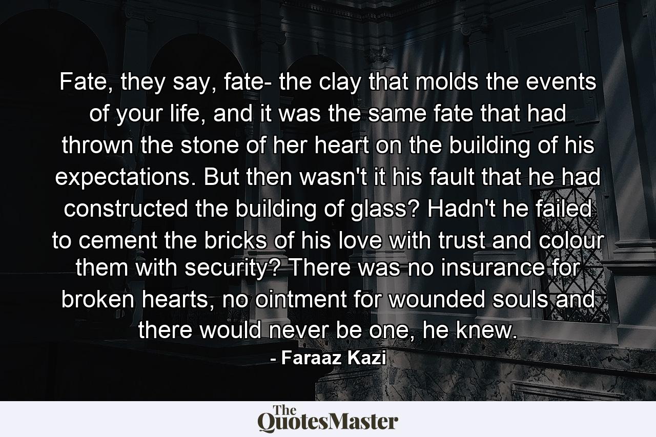 Fate, they say, fate- the clay that molds the events of your life, and it was the same fate that had thrown the stone of her heart on the building of his expectations. But then wasn't it his fault that he had constructed the building of glass? Hadn't he failed to cement the bricks of his love with trust and colour them with security? There was no insurance for broken hearts, no ointment for wounded souls and there would never be one, he knew. - Quote by Faraaz Kazi